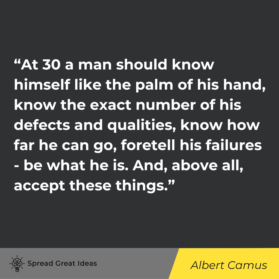“At 30 a man should know himself like the palm of his hand, know the exact number of his defects and qualities, know how far he can go, foretell his failures - be what he is. And, above all, accept these things.” - Alber Camus