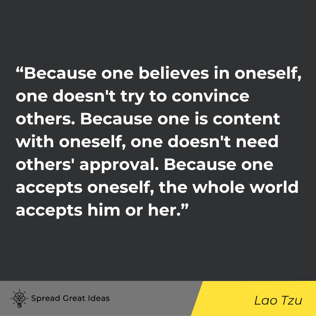 “Because one believes in oneself, one doesn't try to convince others. Because one is content with oneself, one doesn't need others' approval. Because one accepts oneself, the whole world accepts him or her.” - Lao Tzu