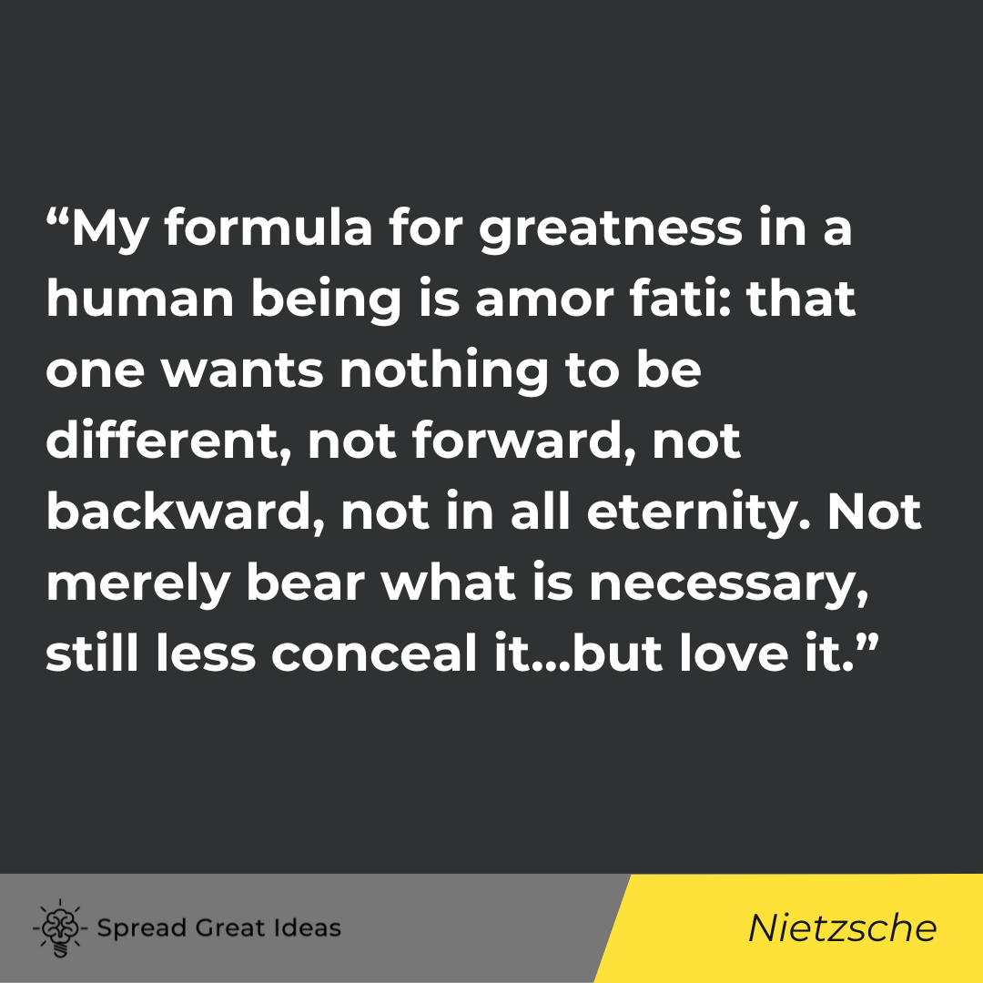 “My formula for greatness in a human being is amor fati: that one wants nothing to be different, not forward, not backward, not in all eternity. Not merely bear what is necessary, still less conceal it…but love it.”