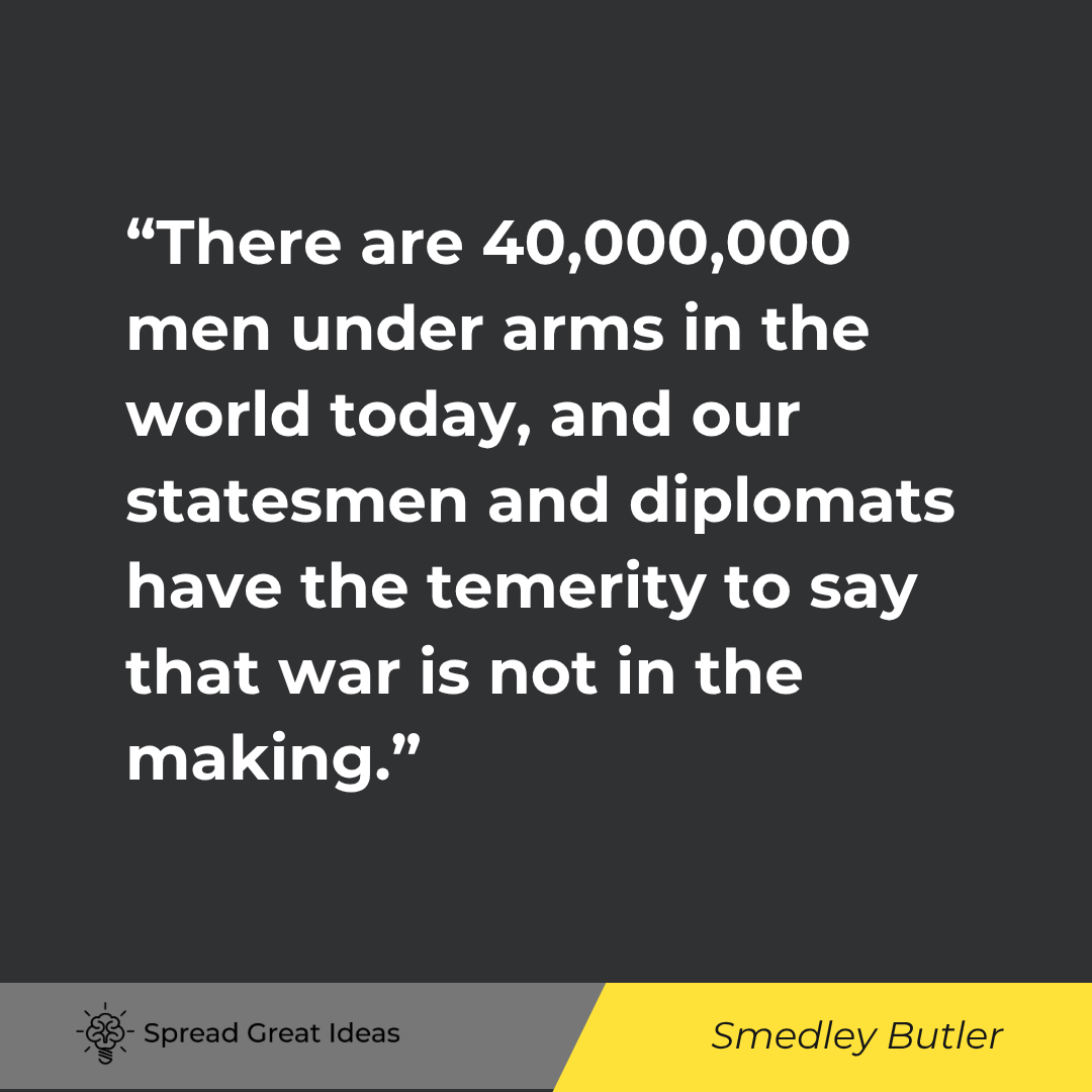 Smedley Butler quote: There are 40,000,000 men under arms in the world today, and our statesmen and diplomats have the tem