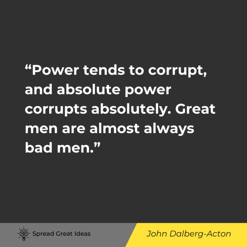 Power tends to corrupt, and absolute power corrupts absolutely. Great men are almost always bad men.